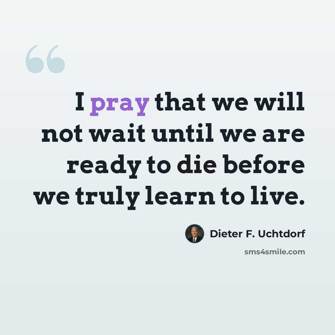 “I pray that we will not wait until we are ready to die before we truly learn to live.” quote by Dieter F. Uchtdorf