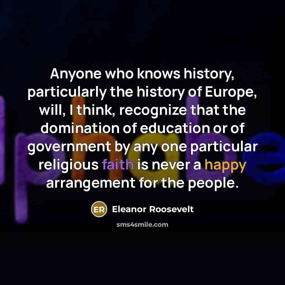 “Anyone who knows history, particularly the history of Europe, will, I think, recognize that the domination of education or of government by any one particular religious faith is never a happy arrangement for the people.” quote by Eleanor Roosevelt