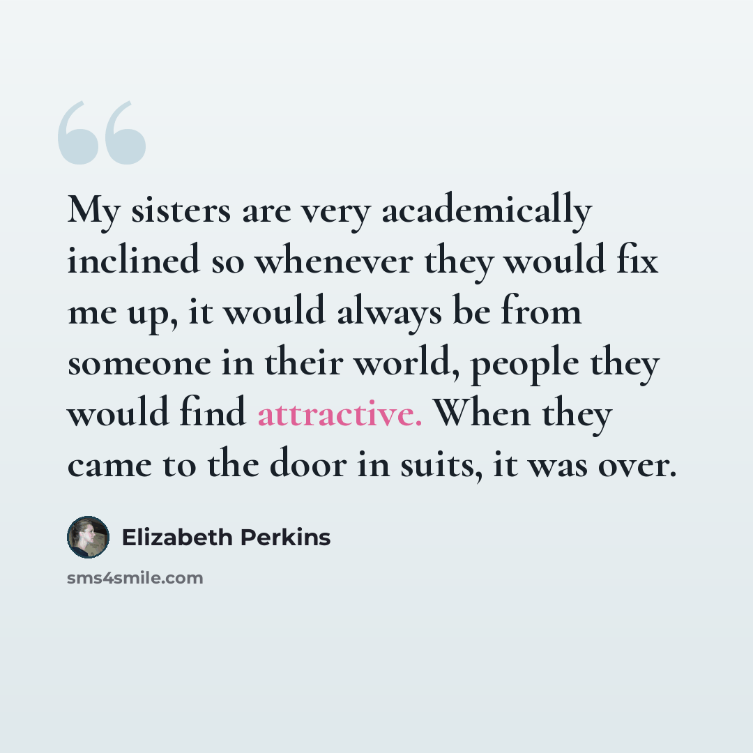 “My sisters are very academically inclined so whenever they would fix me up, it would always be from someone in their world, people they would find attractive. When they came to the door in suits, it was over.” quote by Elizabeth Perkins