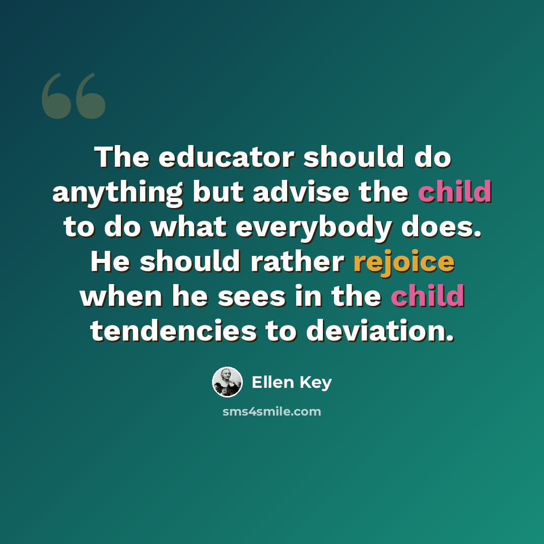 “The educator should do anything but advise the child to do what everybody does. He should rather rejoice when he sees in the child tendencies to deviation.” quote by Ellen Key