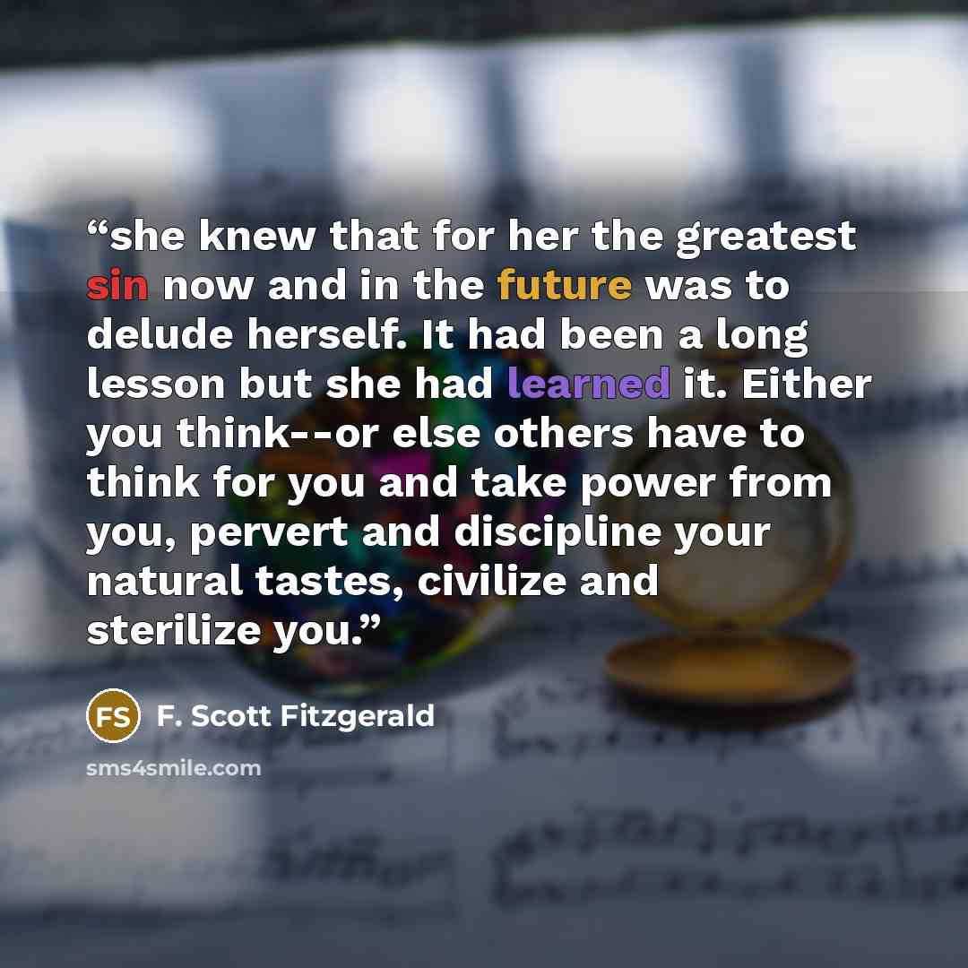 “she knew that for her the greatest sin now and in the future was to delude herself. It had been a long lesson but she had learned it. Either you think--or else others have to think for you and take power from you, pervert and discipline your natural tastes, civilize and sterilize you.” quote by F. Scott Fitzgerald