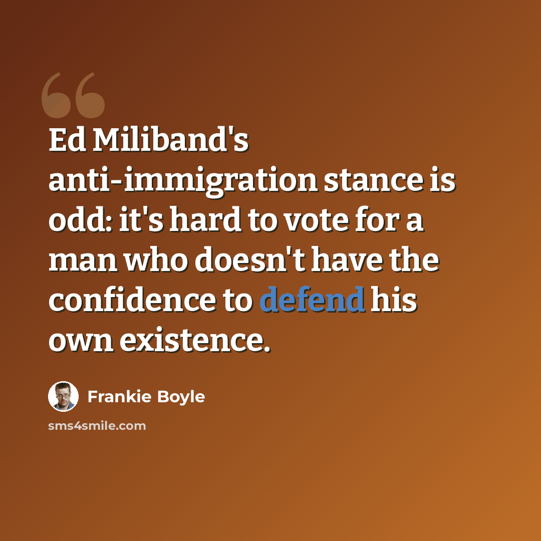 “Ed Miliband's anti-immigration stance is odd: it's hard to vote for a man who doesn't have the confidence to defend his own existence.” quote by Frankie Boyle