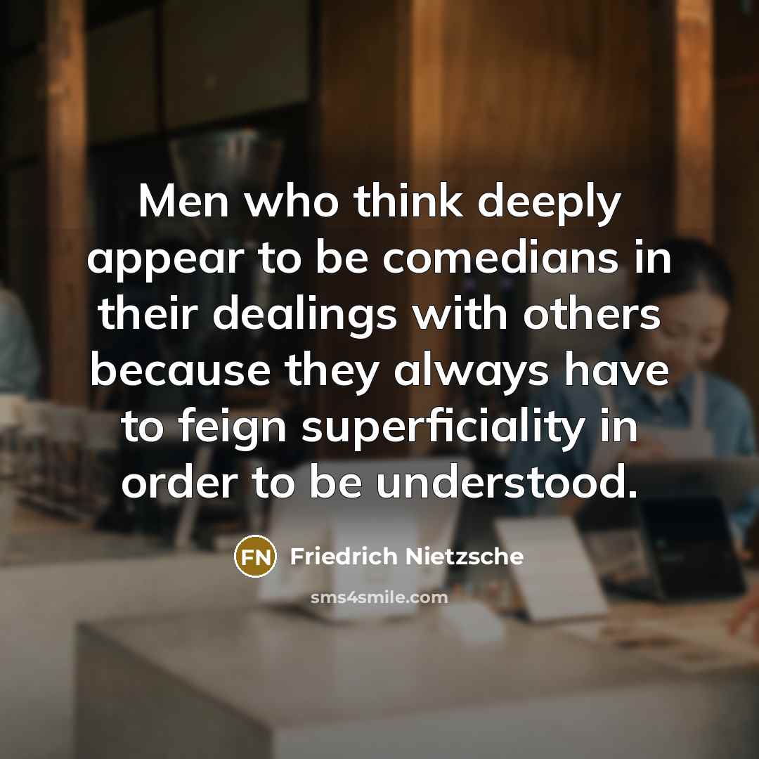 “Men who think deeply appear to be comedians in their dealings with others because they always have to feign superficiality in order to be understood.” quote by Friedrich Nietzsche