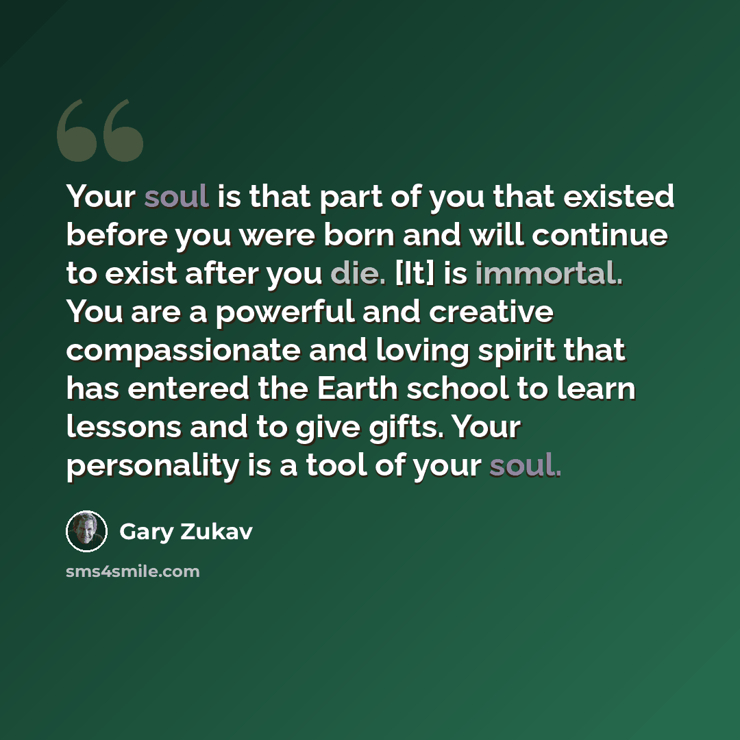 “Your soul is that part of you that existed before you were born and will continue to exist after you die. [It] is immortal. You are a powerful and creative compassionate and loving spirit that has entered the Earth school to learn lessons and to give gifts. Your personality is a tool of your soul.” quote by Gary Zukav
