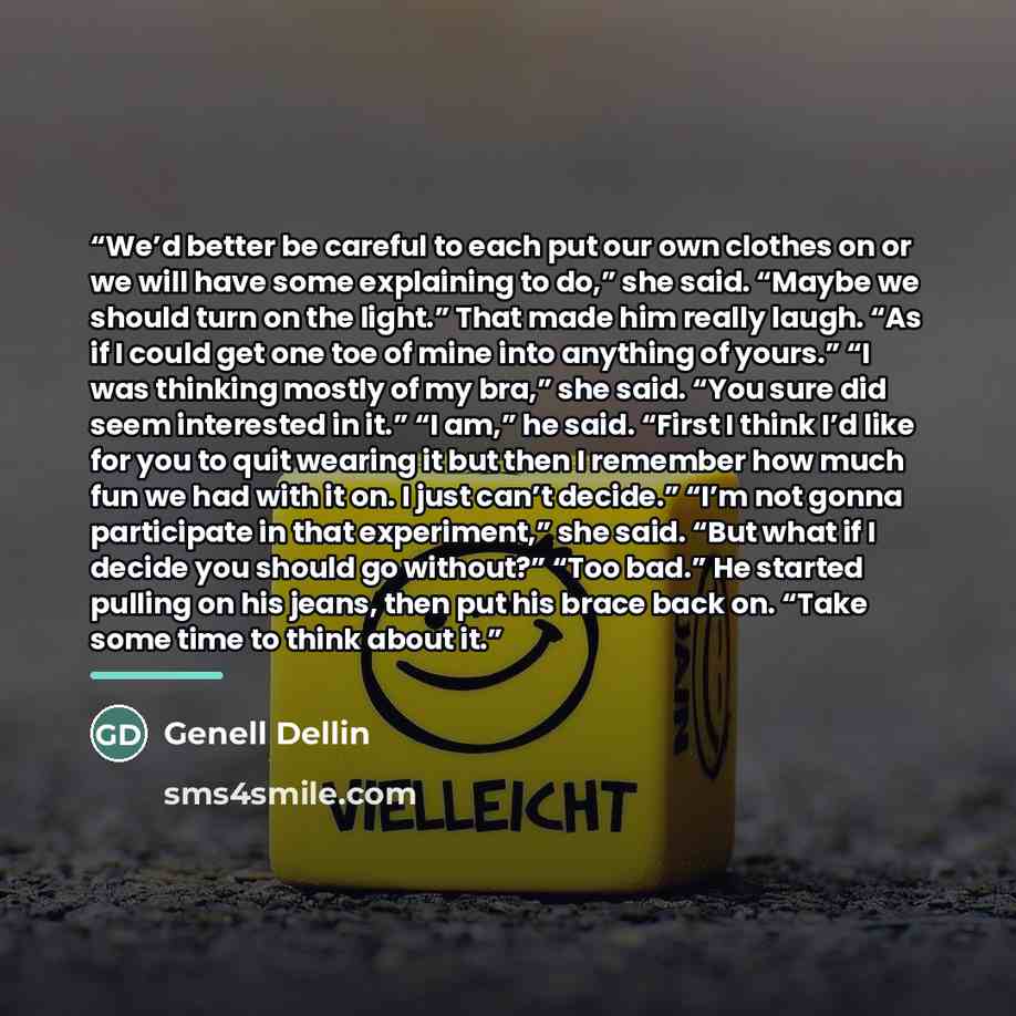 “We’d better be careful to each put our own clothes on or we will have some explaining to do,” she said. “Maybe we should turn on the light.” That made him really laugh. “As if I could get one toe of mine into anything of yours.” “I was thinking mostly of my bra,” she said. “You sure did seem…” quote by Genell Dellin