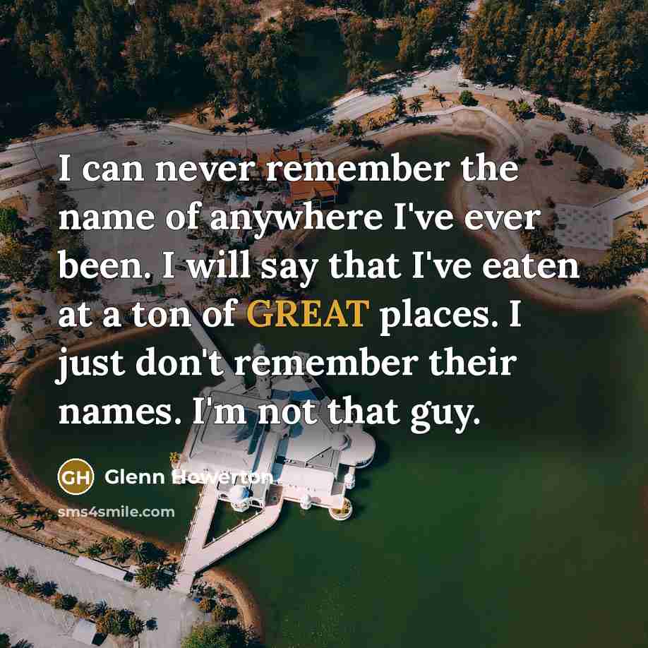 “I can never remember the name of anywhere I've ever been. I will say that I've eaten at a ton of GREAT places. I just don't remember their names. I'm not that guy.” quote by Glenn Howerton