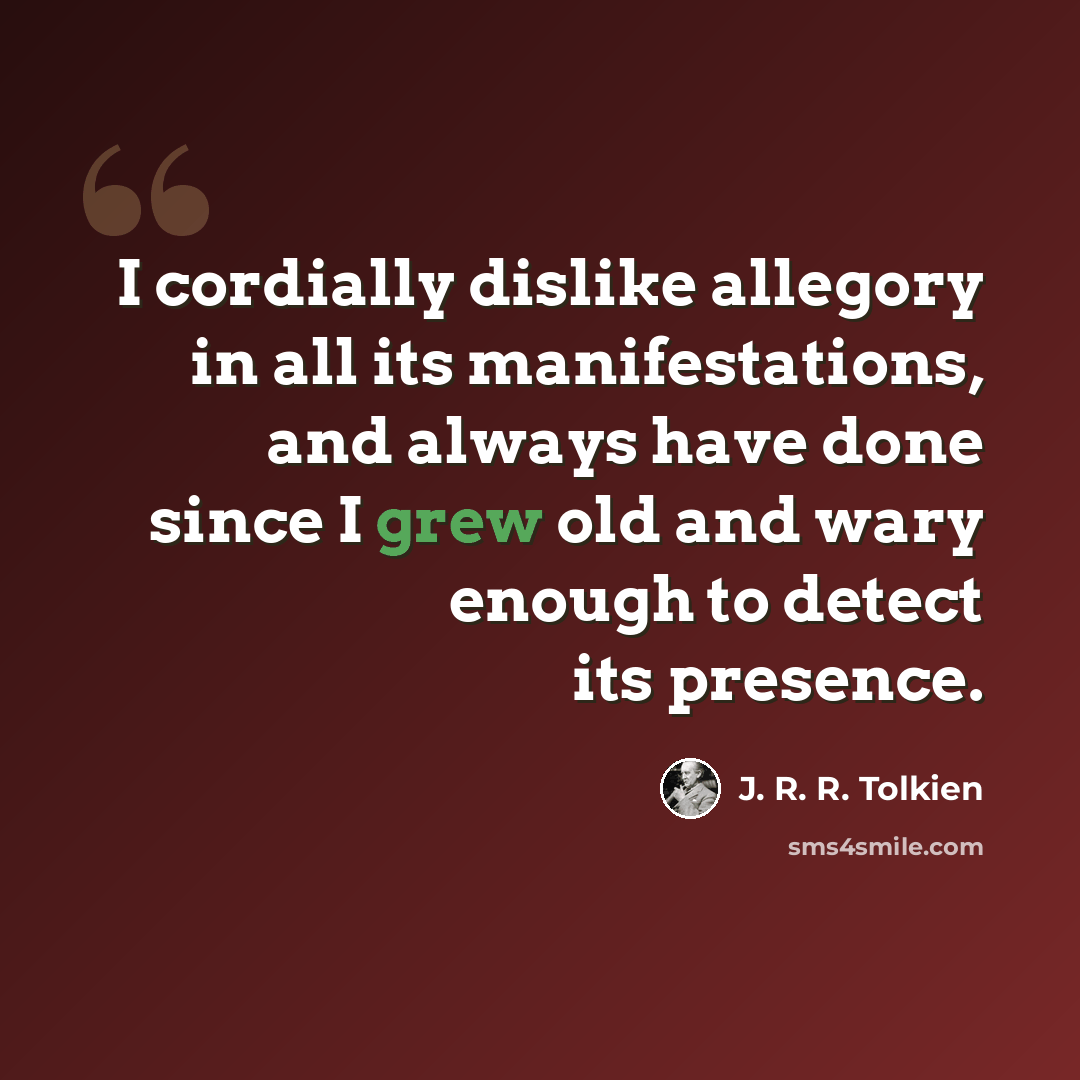“I cordially dislike allegory in all its manifestations, and always have done since I grew old and wary enough to detect its presence.” quote by J. R. R. Tolkien