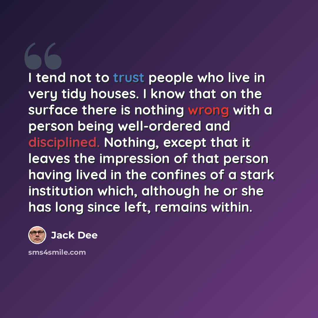 “I tend not to trust people who live in very tidy houses. I know that on the surface there is nothing wrong with a person being well-ordered and disciplined. Nothing, except that it leaves the impression of that person having lived in the confines of a stark institution which, although he or she…” quote by Jack Dee