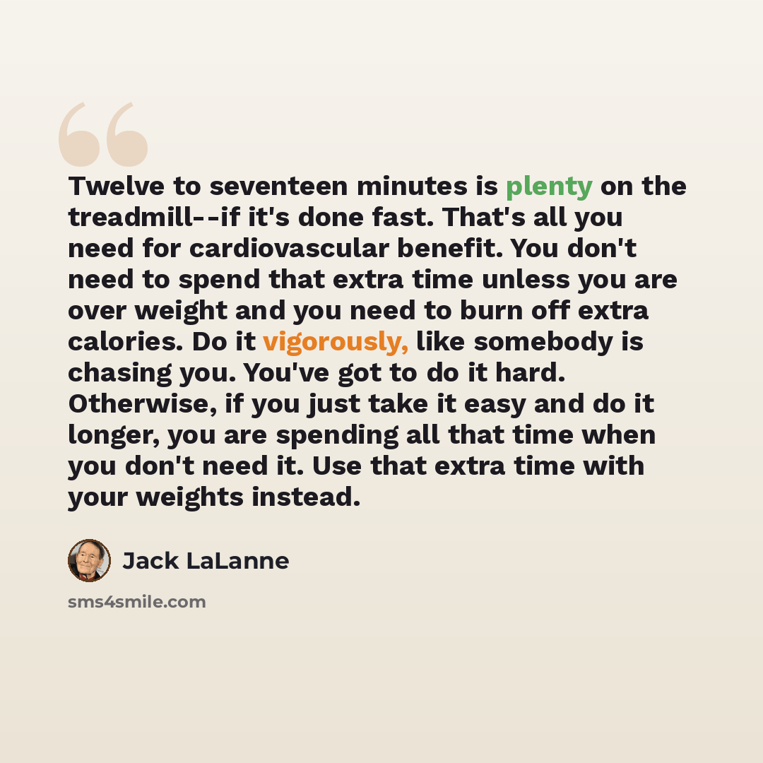 “Twelve to seventeen minutes is plenty on the treadmill--if it's done fast. That's all you need for cardiovascular benefit. You don't need to spend that extra time unless you are over weight and you need to burn off extra calories. Do it vigorously, like somebody is chasing you. You've got to do it…” quote by Jack LaLanne