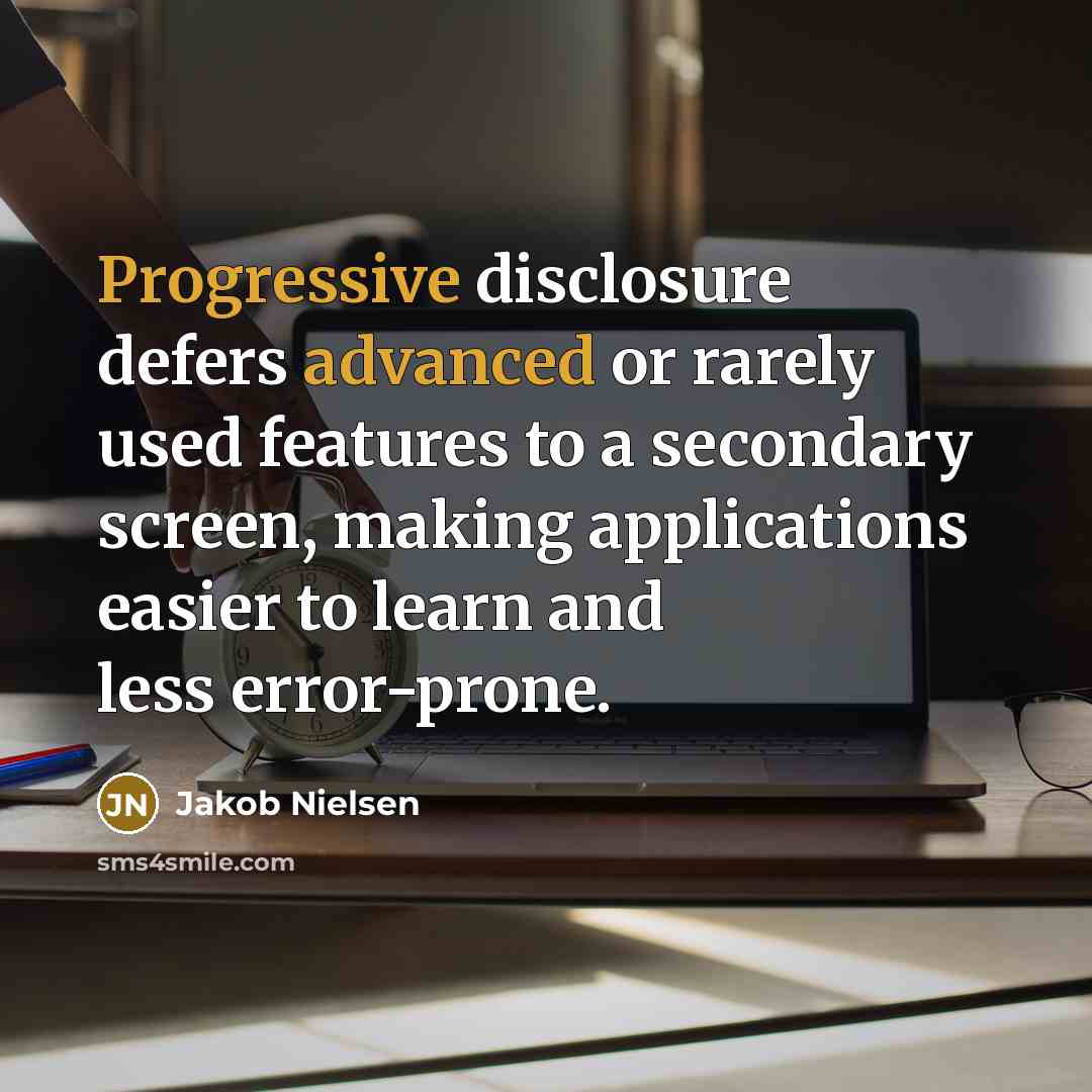 “Progressive disclosure defers advanced or rarely used features to a secondary screen, making applications easier to learn and less error-prone.” quote by Jakob Nielsen