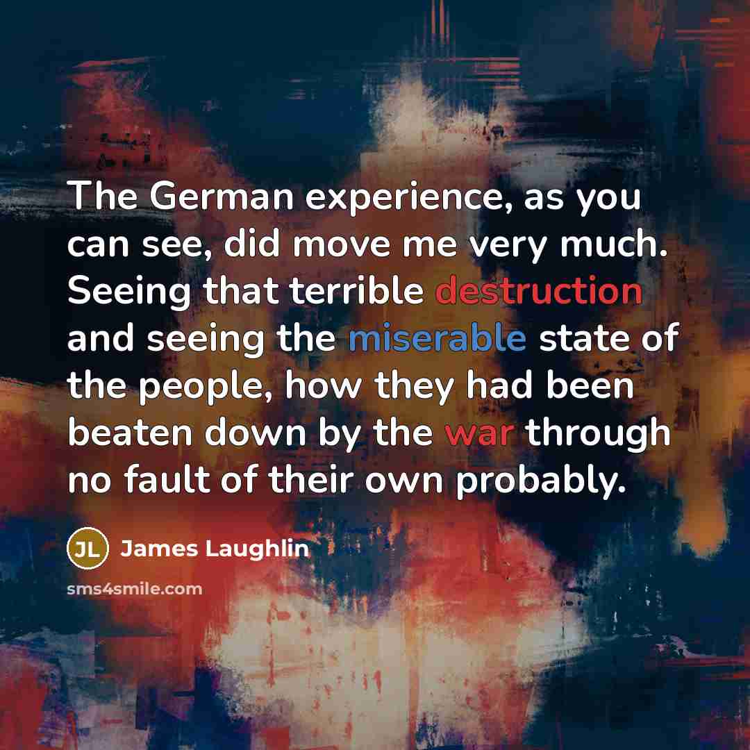 “The German experience, as you can see, did move me very much. Seeing that terrible destruction and seeing the miserable state of the people, how they had been beaten down by the war through no fault of their own probably.” quote by James Laughlin