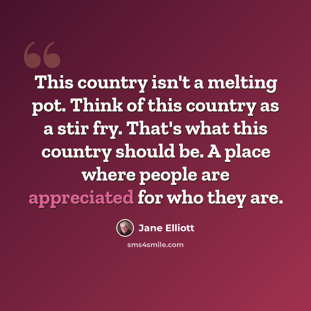 “This country isn't a melting pot. Think of this country as a stir fry. That's what this country should be. A place where people are appreciated for who they are.” quote by Jane Elliott