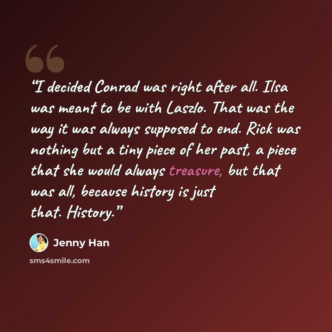 “I decided Conrad was right after all. Ilsa was meant to be with Laszlo. That was the way it was always supposed to end. Rick was nothing but a tiny piece of her past, a piece that she would always treasure, but that was all, because history is just that. History.” quote by Jenny Han