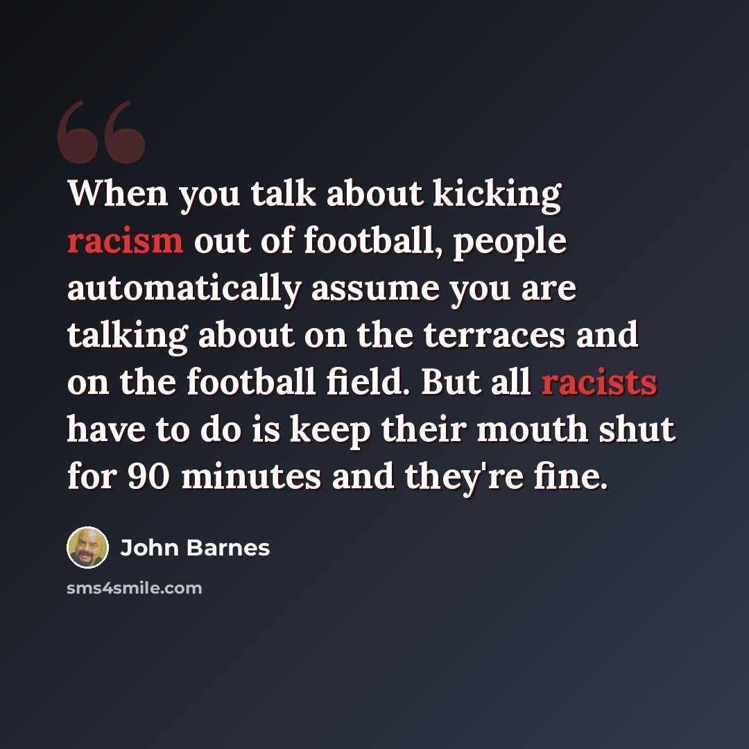 “When you talk about kicking racism out of football, people automatically assume you are talking about on the terraces and on the football field. But all racists have to do is keep their mouth shut for 90 minutes and they're fine.” quote by John Barnes