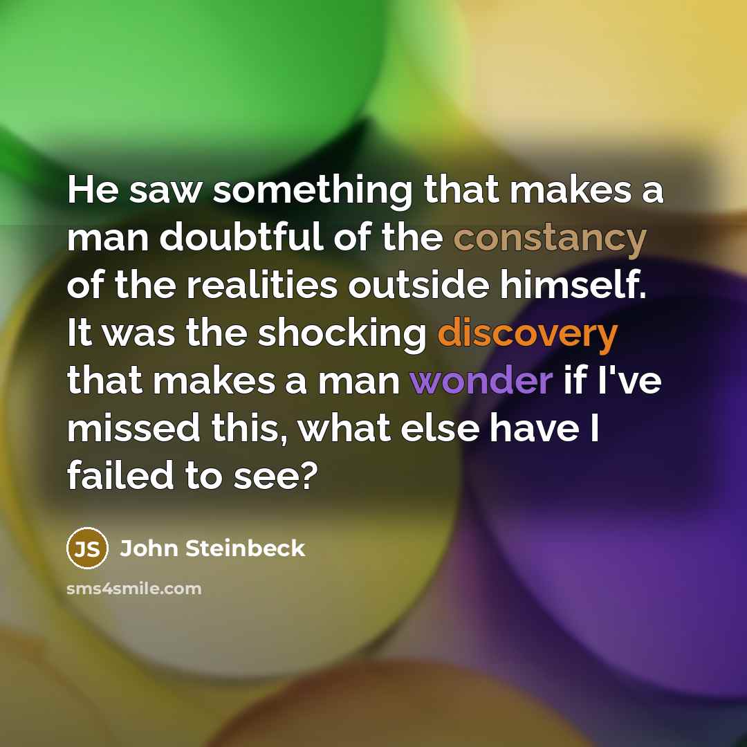“He saw something that makes a man doubtful of the constancy of the realities outside himself. It was the shocking discovery that makes a man wonder if I've missed this, what else have I failed to see?” quote by John Steinbeck