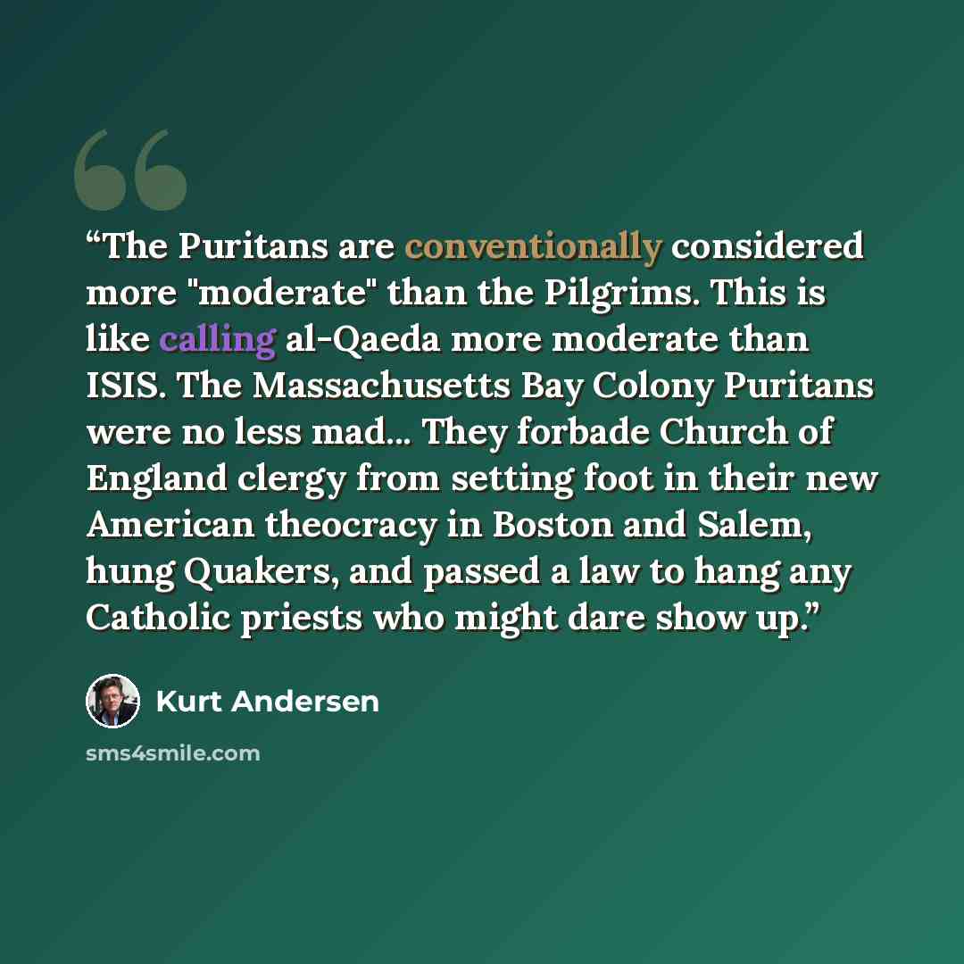 “The Puritans are conventionally considered more "moderate" than the Pilgrims. This is like calling al-Qaeda more moderate than ISIS. The Massachusetts Bay Colony Puritans were no less mad... They forbade Church of England clergy from setting foot in their new American theocracy in Boston and…” quote by Kurt Andersen
