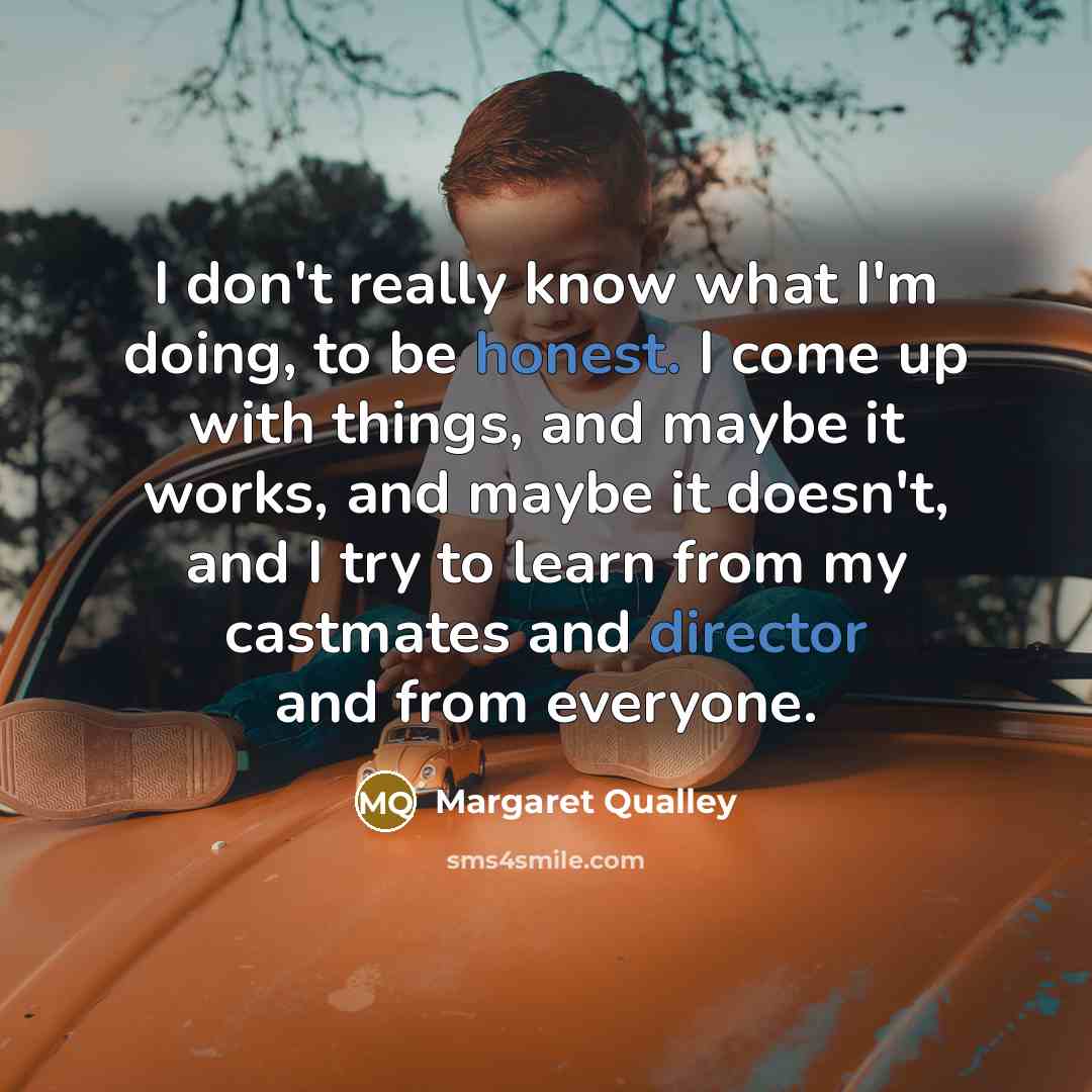 “I don't really know what I'm doing, to be honest. I come up with things, and maybe it works, and maybe it doesn't, and I try to learn from my castmates and director and from everyone.” quote by Margaret Qualley