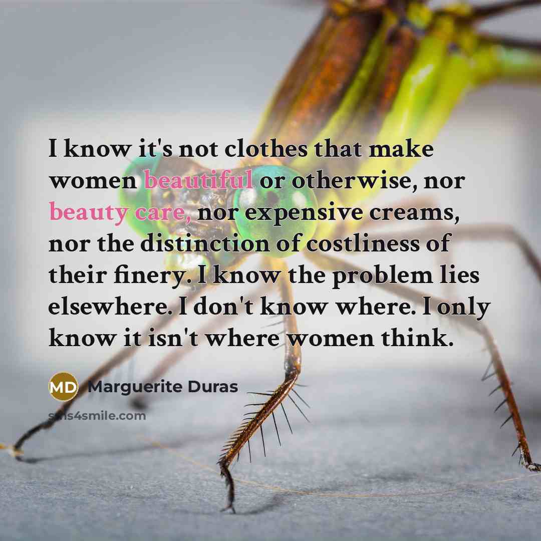 “I know it's not clothes that make women beautiful or otherwise, nor beauty care, nor expensive creams, nor the distinction of costliness of their finery. I know the problem lies elsewhere. I don't know where. I only know it isn't where women think.” quote by Marguerite Duras