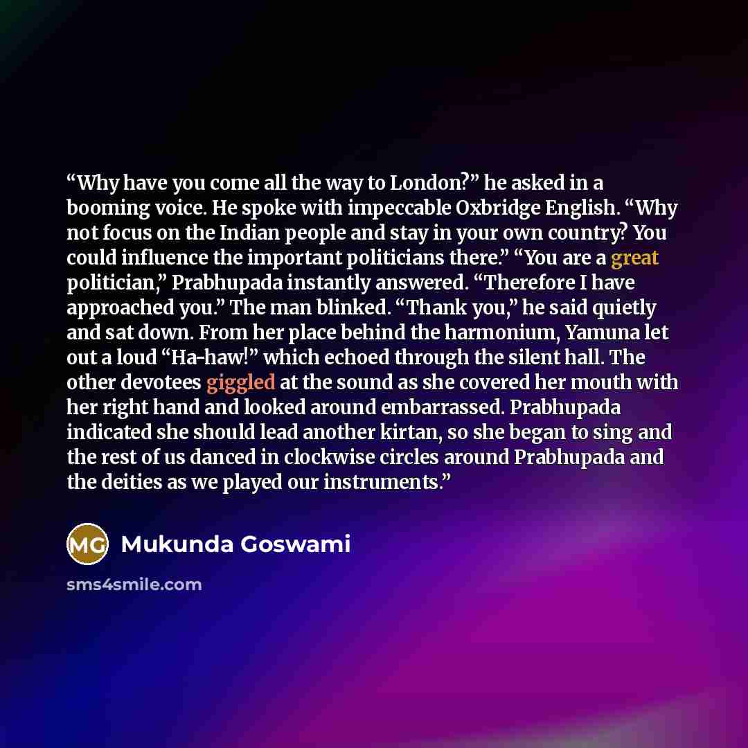 “Why have you come all the way to London?” he asked in a booming voice. He spoke with impeccable Oxbridge English. “Why not focus on the Indian people and stay in your own country? You could influence the important politicians there.” “You are a great politician,” Prabhupada instantly answered…” quote by Mukunda Goswami