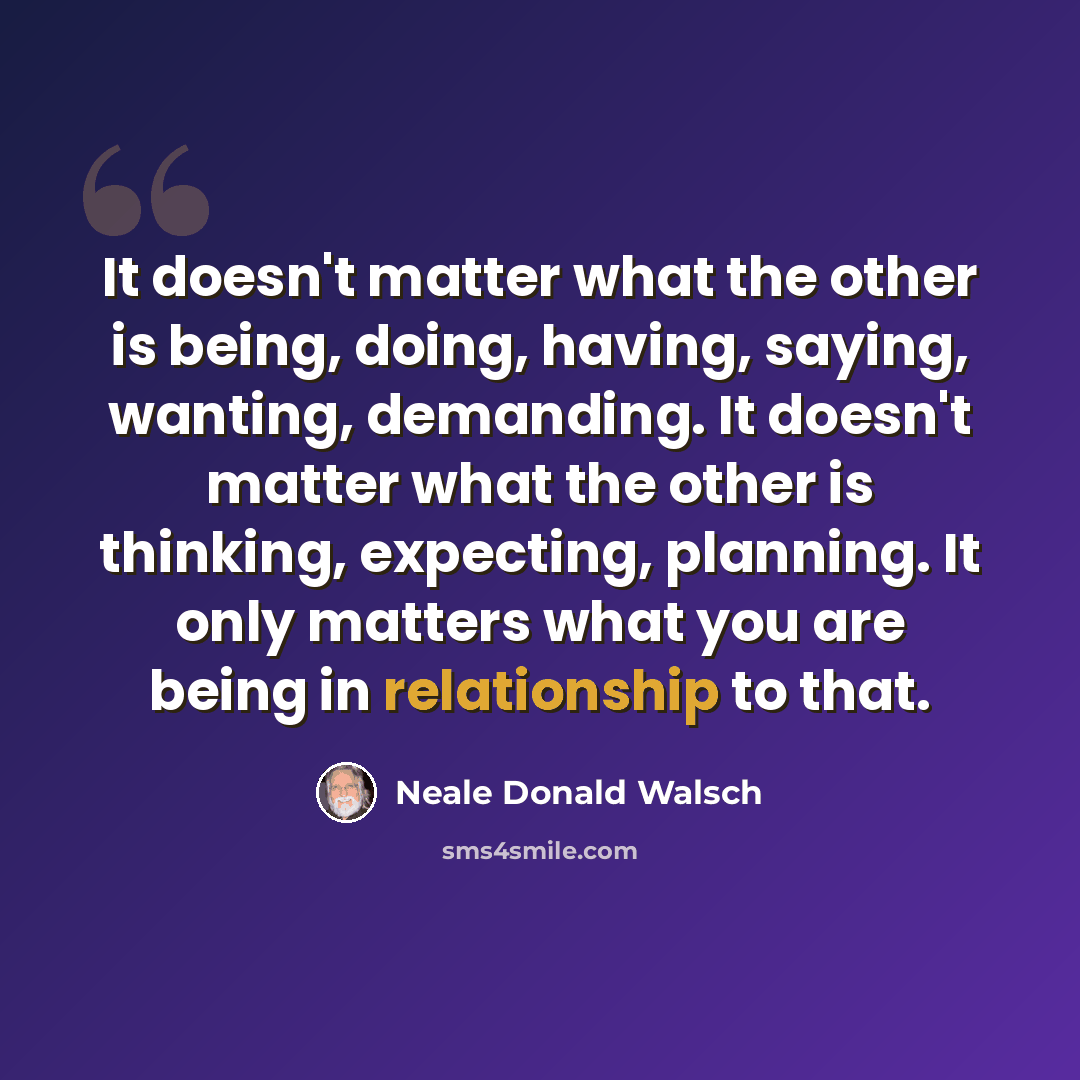 “It doesn't matter what the other is being, doing, having, saying, wanting, demanding. It doesn't matter what the other is thinking, expecting, planning. It only matters what you are being in relationship to that.” quote by Neale Donald Walsch