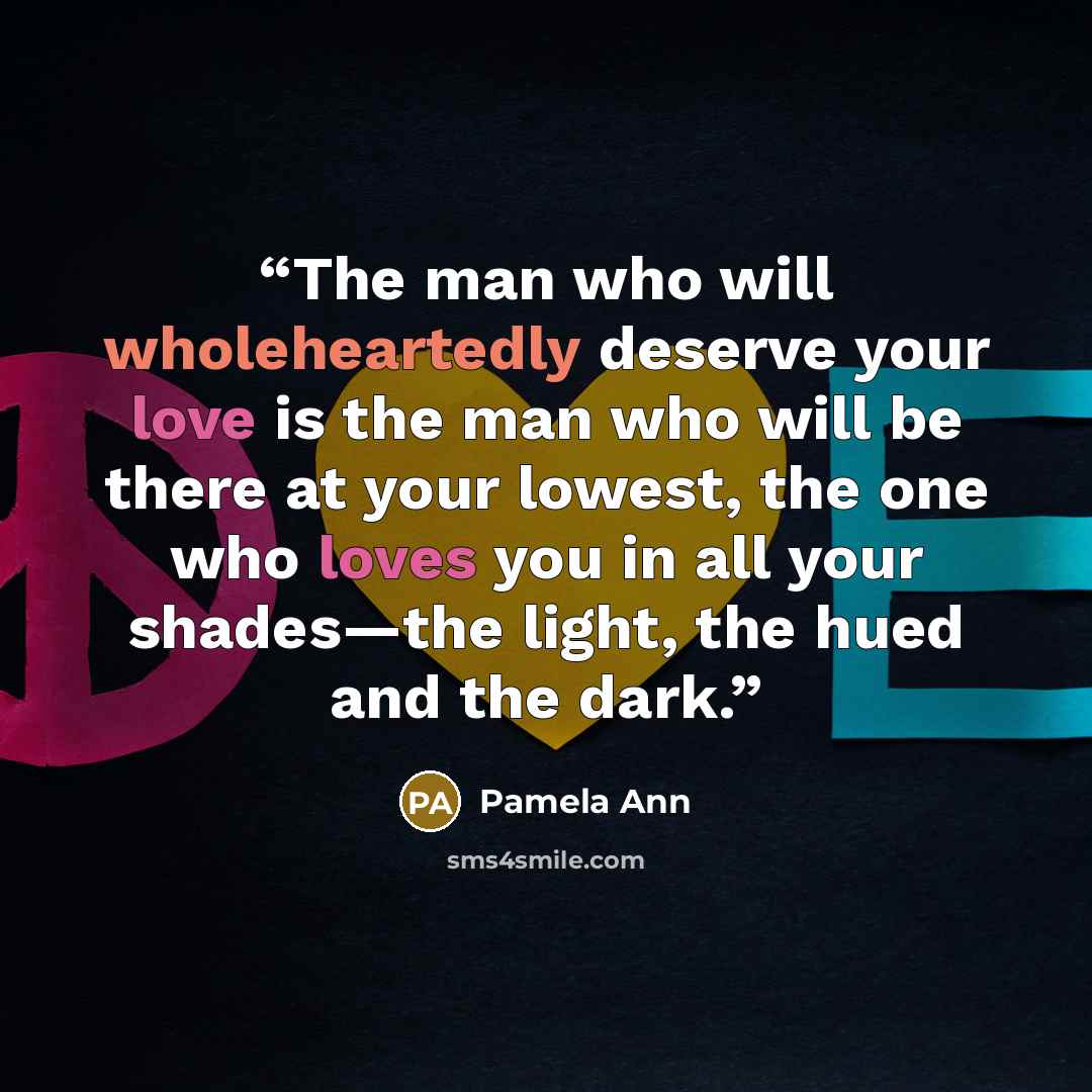 “The man who will wholeheartedly deserve your love is the man who will be there at your lowest, the one who loves you in all your shades—the light, the hued and the dark.” quote by Pamela Ann