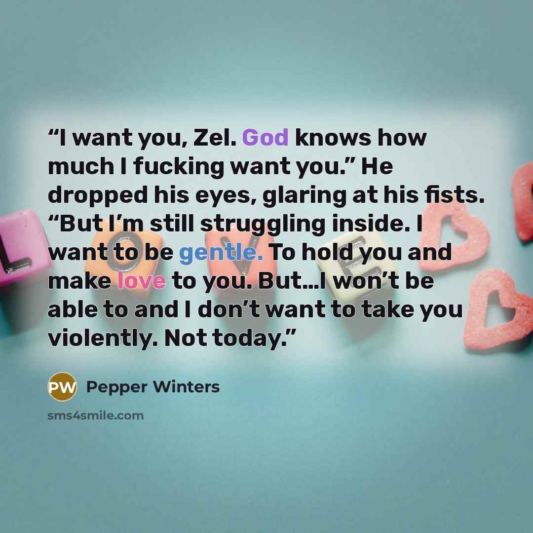 “I want you, Zel. God knows how much I fucking want you.” He dropped his eyes, glaring at his fists. “But I’m still struggling inside. I want to be gentle. To hold you and make love to you. But…I won’t be able to and I don’t want to take you violently. Not today.” quote by Pepper Winters