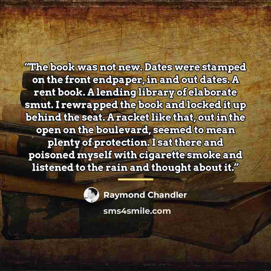 “The book was not new. Dates were stamped on the front endpaper, in and out dates. A rent book. A lending library of elaborate smut. I rewrapped the book and locked it up behind the seat. A racket like that, out in the open on the boulevard, seemed to mean plenty of protection. I sat there and…” quote by Raymond Chandler