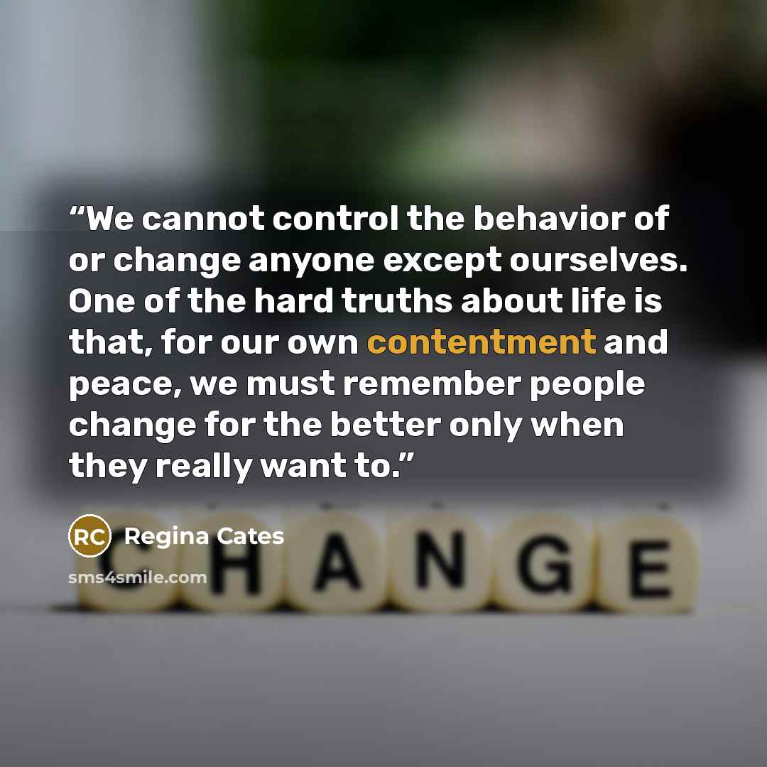 “We cannot control the behavior of or change anyone except ourselves. One of the hard truths about life is that, for our own contentment and peace, we must remember people change for the better only when they really want to.” quote by Regina Cates