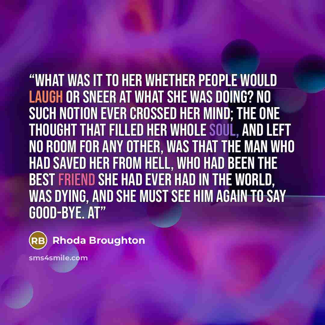 “What was it to her whether people would laugh or sneer at what she was doing? No such notion ever crossed her mind; the one thought that filled her whole soul, and left no room for any other, was that the man who had saved her from hell, who had been the best friend she had ever had in the world…” quote by Rhoda Broughton