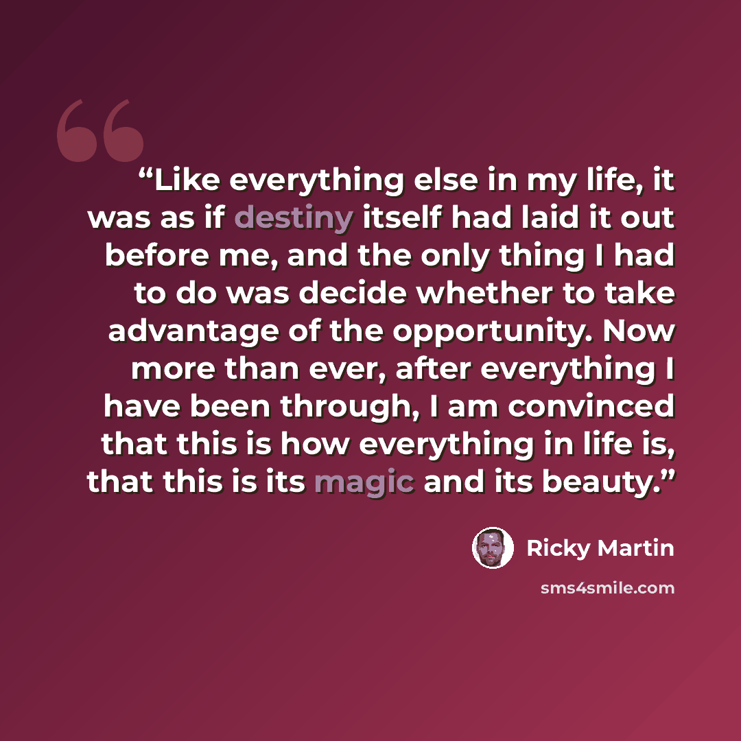 “Like everything else in my life, it was as if destiny itself had laid it out before me, and the only thing I had to do was decide whether to take advantage of the opportunity. Now more than ever, after everything I have been through, I am convinced that this is how everything in life is, that this…” quote by Ricky Martin