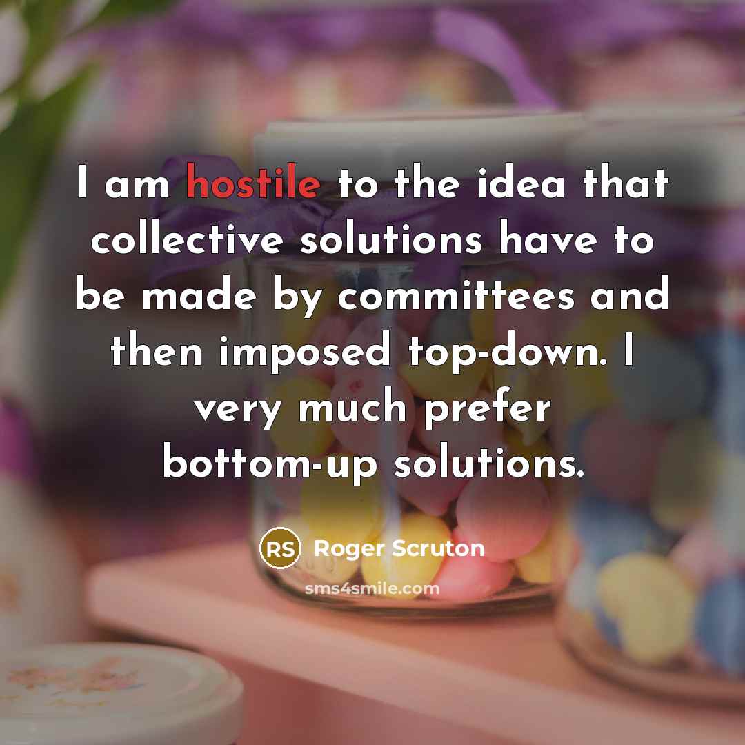 “I am hostile to the idea that collective solutions have to be made by committees and then imposed top-down. I very much prefer bottom-up solutions.” quote by Roger Scruton