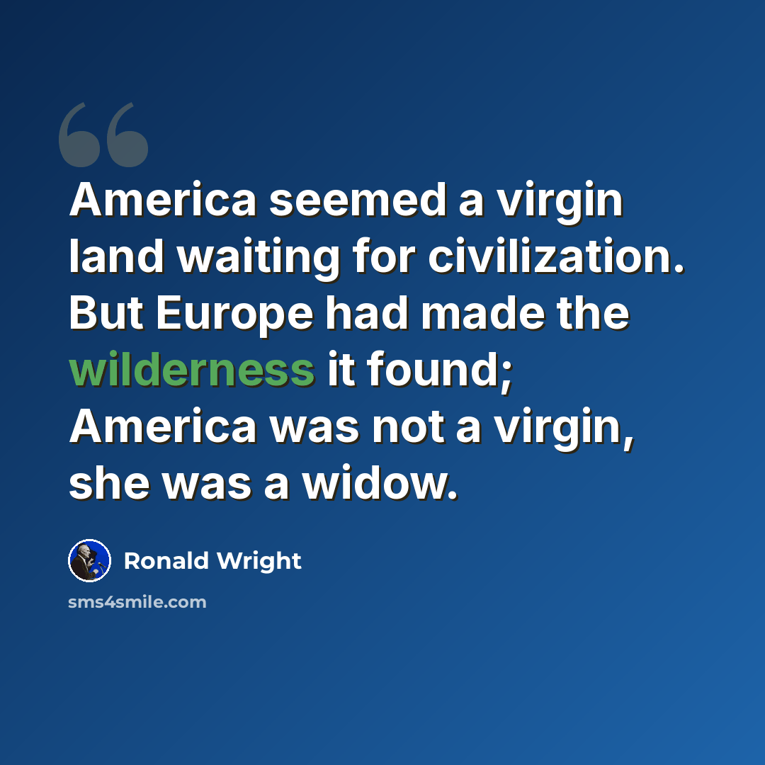 “America seemed a virgin land waiting for civilization. But Europe had made the wilderness it found; America was not a virgin, she was a widow.” quote by Ronald Wright