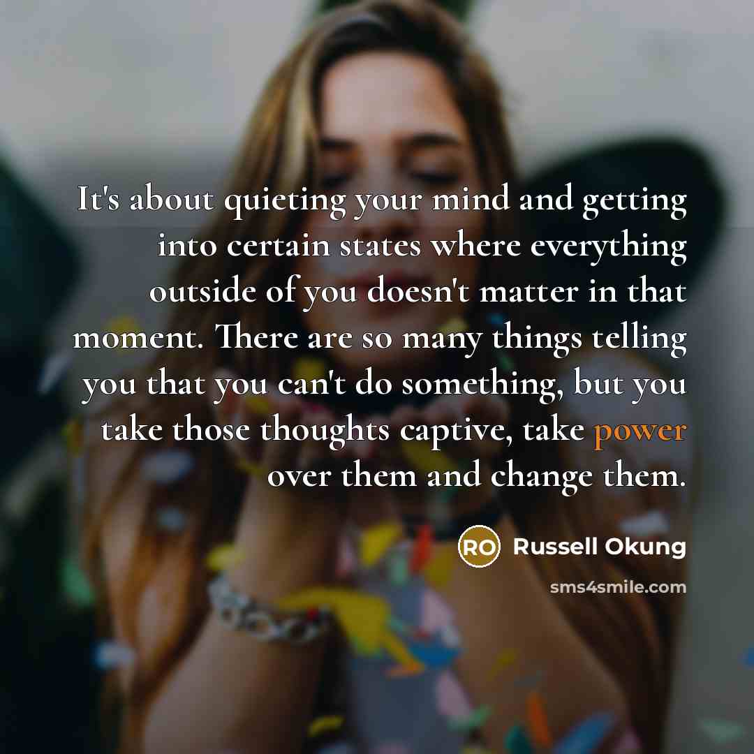 “It's about quieting your mind and getting into certain states where everything outside of you doesn't matter in that moment. There are so many things telling you that you can't do something, but you take those thoughts captive, take power over them and change them.” quote by Russell Okung