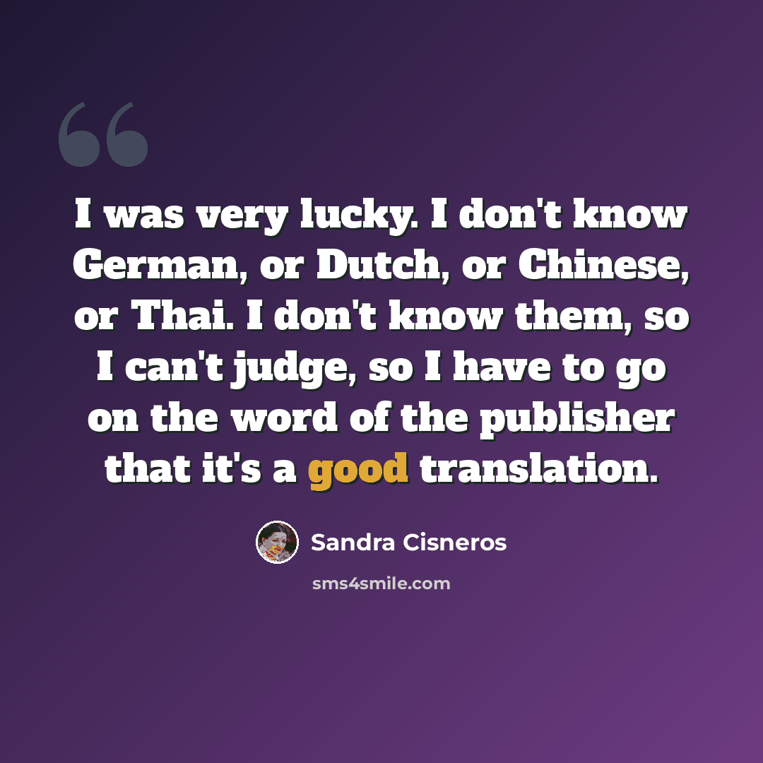 “I was very lucky. I don't know German, or Dutch, or Chinese, or Thai. I don't know them, so I can't judge, so I have to go on the word of the publisher that it's a good translation.” quote by Sandra Cisneros