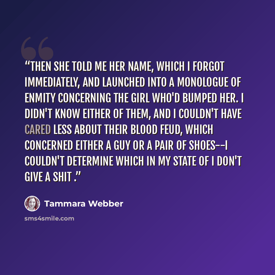 “Then she told me her name, which I forgot immediately, and launched into a monologue of enmity concerning the girl who'd bumped her. I didn't know either of them, and I couldn't have cared less about their blood feud, which concerned either a guy or a pair of shoes--I couldn't determine which in…” quote by Tammara Webber