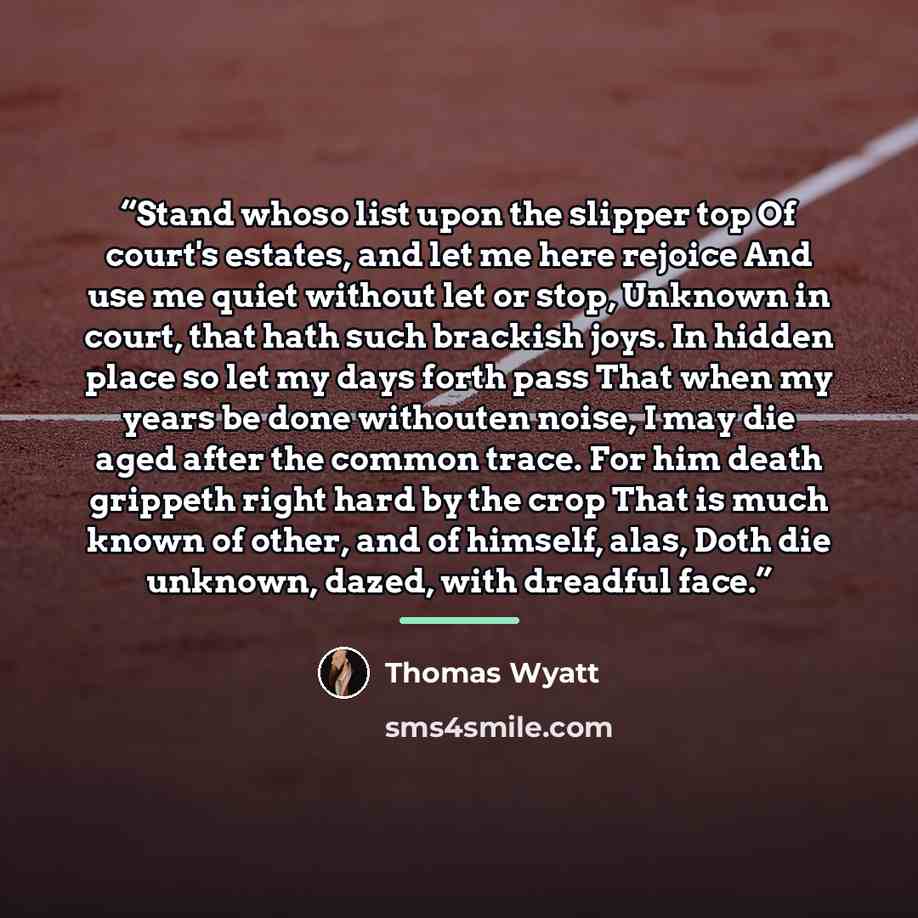 “Stand whoso list upon the slipper top Of court's estates, and let me here rejoice And use me quiet without let or stop, Unknown in court, that hath such brackish joys. In hidden place so let my days forth pass That when my years be done withouten noise, I may die aged after the common trace. For…” quote by Thomas Wyatt