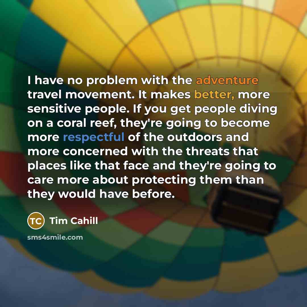 “I have no problem with the adventure travel movement. It makes better, more sensitive people. If you get people diving on a coral reef, they're going to become more respectful of the outdoors and more concerned with the threats that places like that face and they're going to care more about…” quote by Tim Cahill