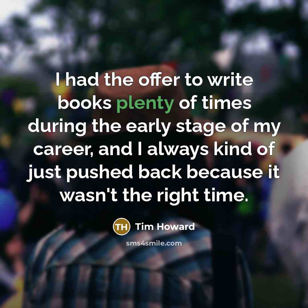“I had the offer to write books plenty of times during the early stage of my career, and I always kind of just pushed back because it wasn't the right time.” quote by Tim Howard
