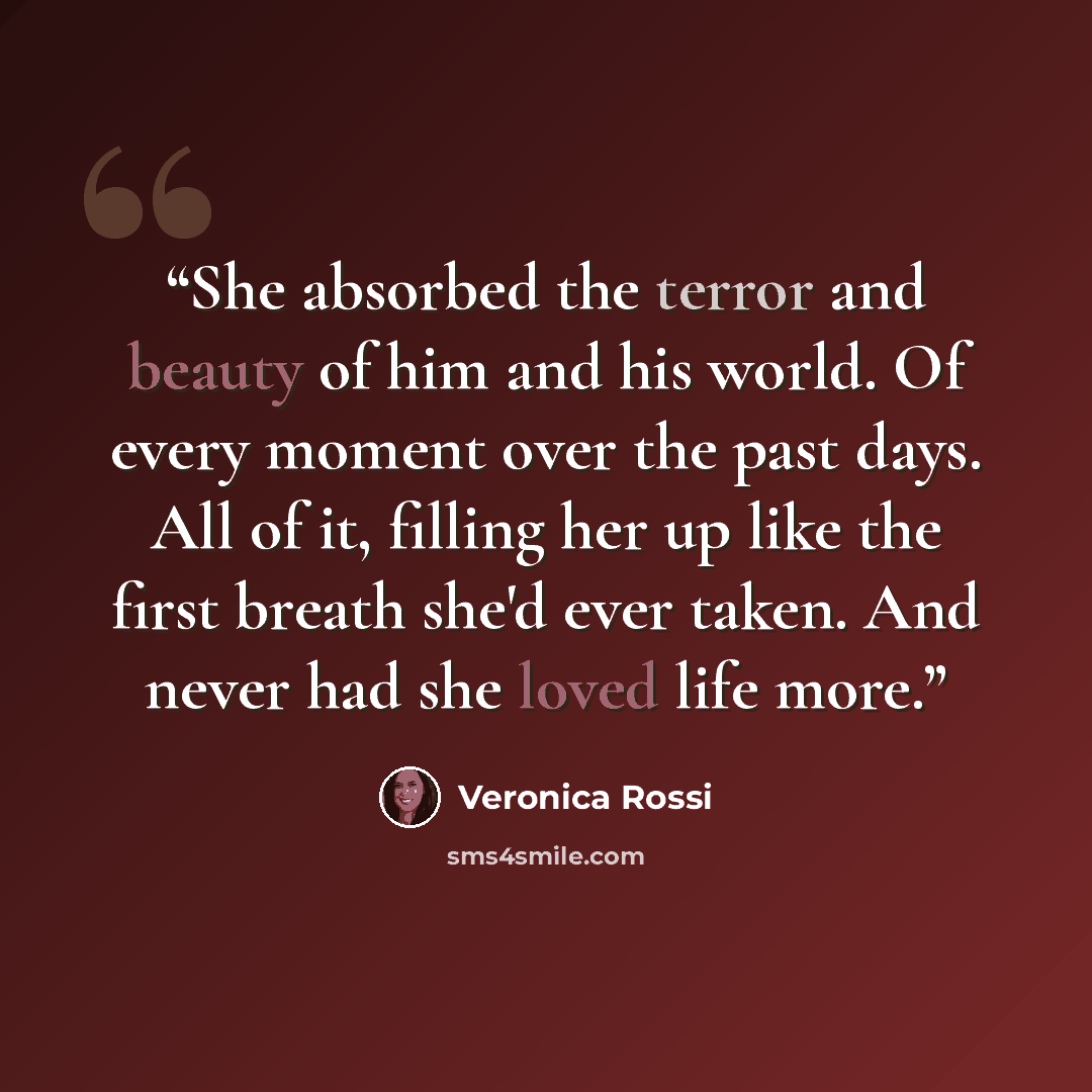 “She absorbed the terror and beauty of him and his world. Of every moment over the past days. All of it, filling her up like the first breath she'd ever taken. And never had she loved life more.” quote by Veronica Rossi