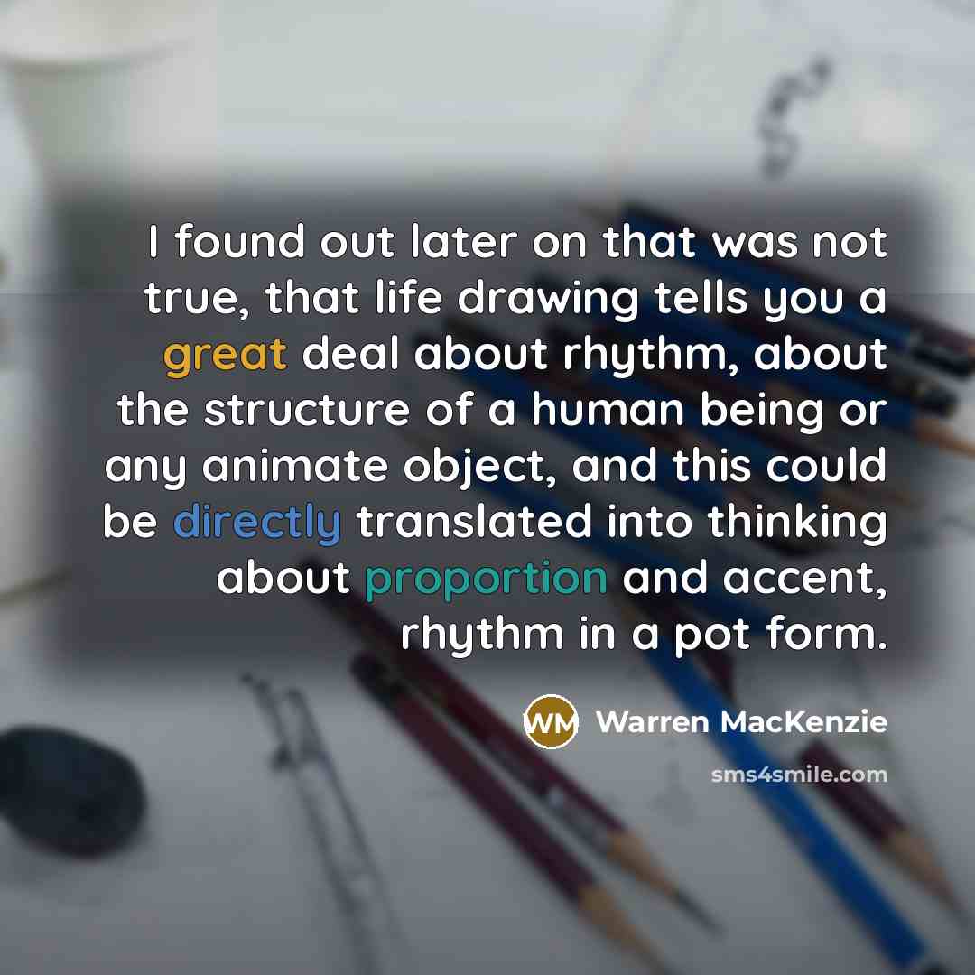 “I found out later on that was not true, that life drawing tells you a great deal about rhythm, about the structure of a human being or any animate object, and this could be directly translated into thinking about proportion and accent, rhythm in a pot form.” quote by Warren MacKenzie