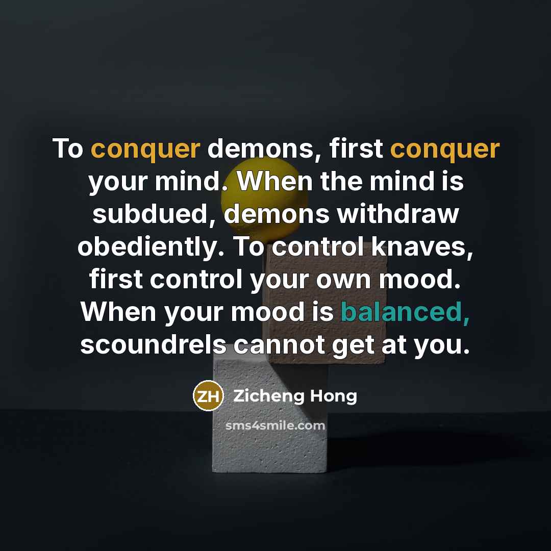 “To conquer demons, first conquer your mind. When the mind is subdued, demons withdraw obediently. To control knaves, first control your own mood. When your mood is balanced, scoundrels cannot get at you.” quote by Zicheng Hong