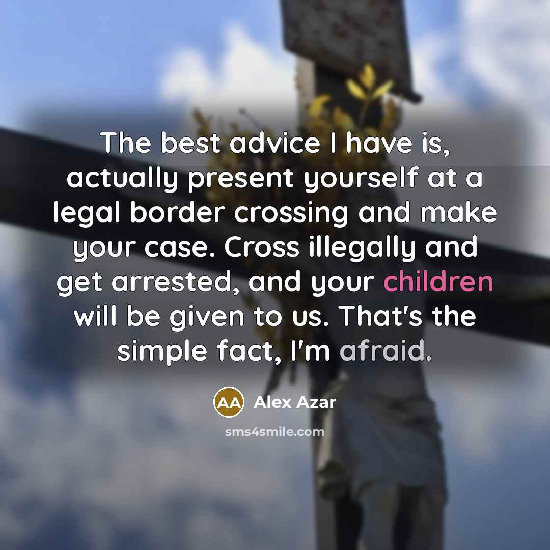 “The best advice I have is, actually present yourself at a legal border crossing and make your case. Cross illegally and get arrested, and your children will be given to us. That's the simple fact, I'm afraid.” quote by Alex Azar