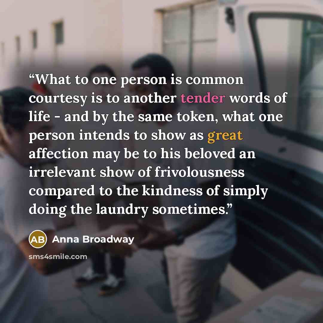 “What to one person is common courtesy is to another tender words of life - and by the same token, what one person intends to show as great affection may be to his beloved an irrelevant show of frivolousness compared to the kindness of simply doing the laundry sometimes.” quote by Anna Broadway