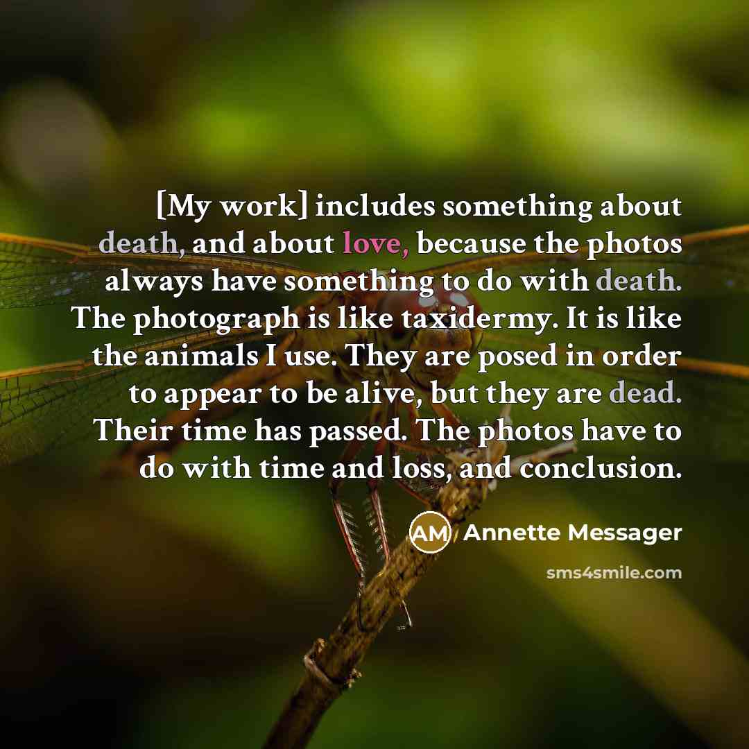 “[My work] includes something about death, and about love, because the photos always have something to do with death. The photograph is like taxidermy. It is like the animals I use. They are posed in order to appear to be alive, but they are dead. Their time has passed. The photos have to do with…” quote by Annette Messager