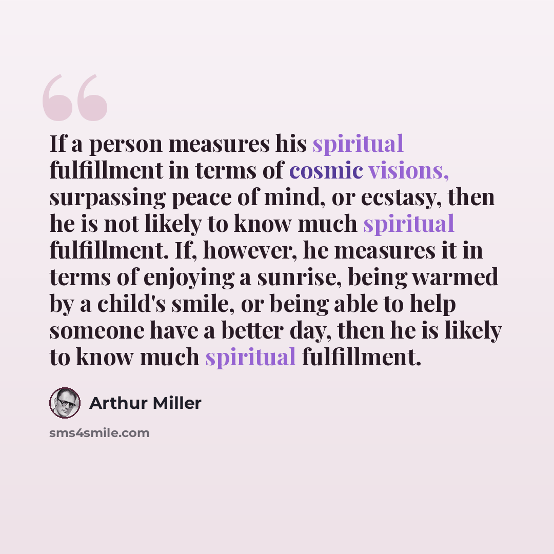 “If a person measures his spiritual fulfillment in terms of cosmic visions, surpassing peace of mind, or ecstasy, then he is not likely to know much spiritual fulfillment. If, however, he measures it in terms of enjoying a sunrise, being warmed by a child's smile, or being able to help someone have…” quote by Arthur Miller