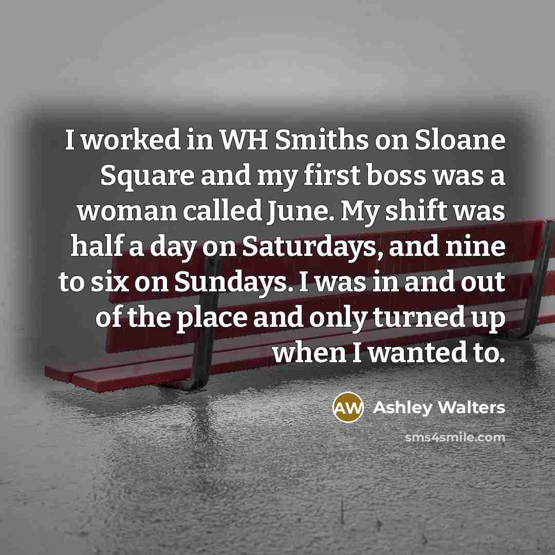 “I worked in WH Smiths on Sloane Square and my first boss was a woman called June. My shift was half a day on Saturdays, and nine to six on Sundays. I was in and out of the place and only turned up when I wanted to.” quote by Ashley Walters