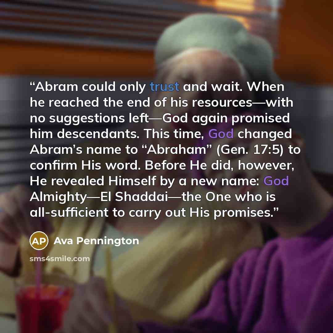 “Abram could only trust and wait. When he reached the end of his resources—with no suggestions left—God again promised him descendants. This time, God changed Abram’s name to “Abraham” (Gen. 17:5) to confirm His word. Before He did, however, He revealed Himself by a new name: God Almighty—El…” quote by Ava Pennington
