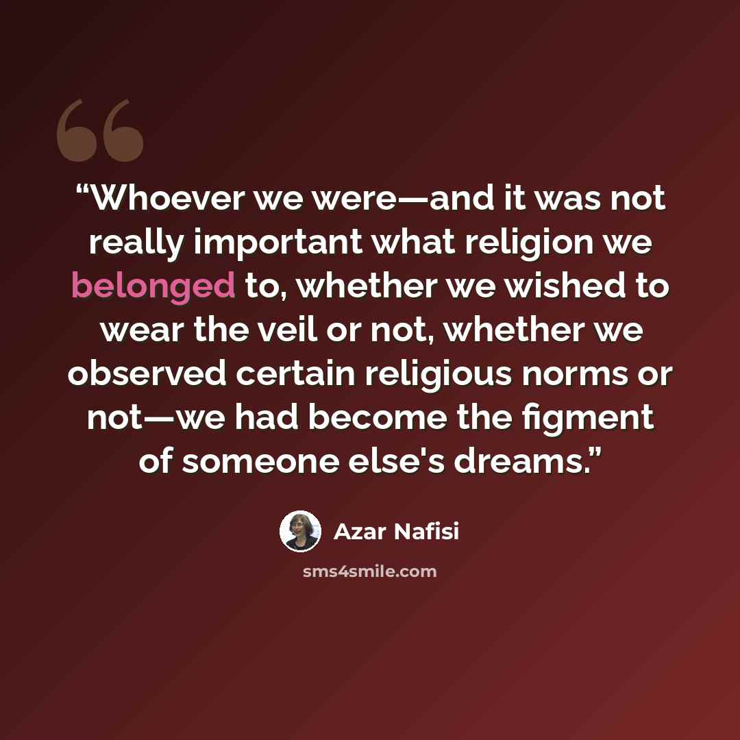 “Whoever we were—and it was not really important what religion we belonged to, whether we wished to wear the veil or not, whether we observed certain religious norms or not—we had become the figment of someone else's dreams.” quote by Azar Nafisi