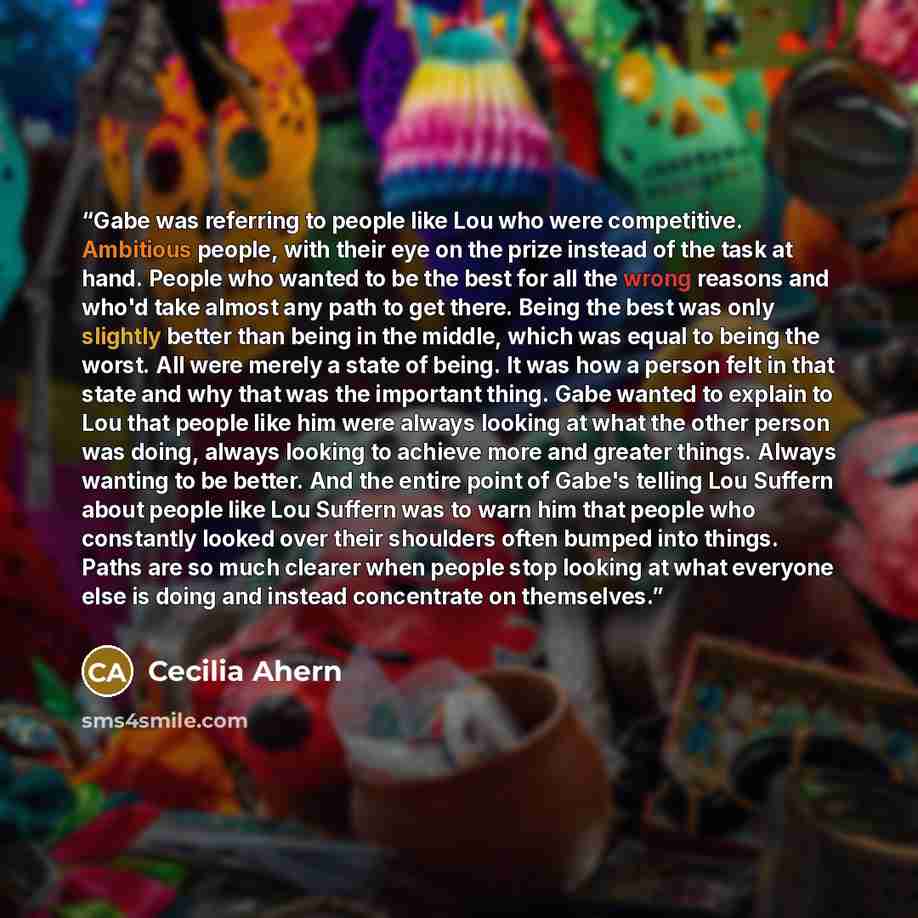 “Gabe was referring to people like Lou who were competitive. Ambitious people, with their eye on the prize instead of the task at hand. People who wanted to be the best for all the wrong reasons and who'd take almost any path to get there. Being the best was only slightly better than being in the…” quote by Cecilia Ahern