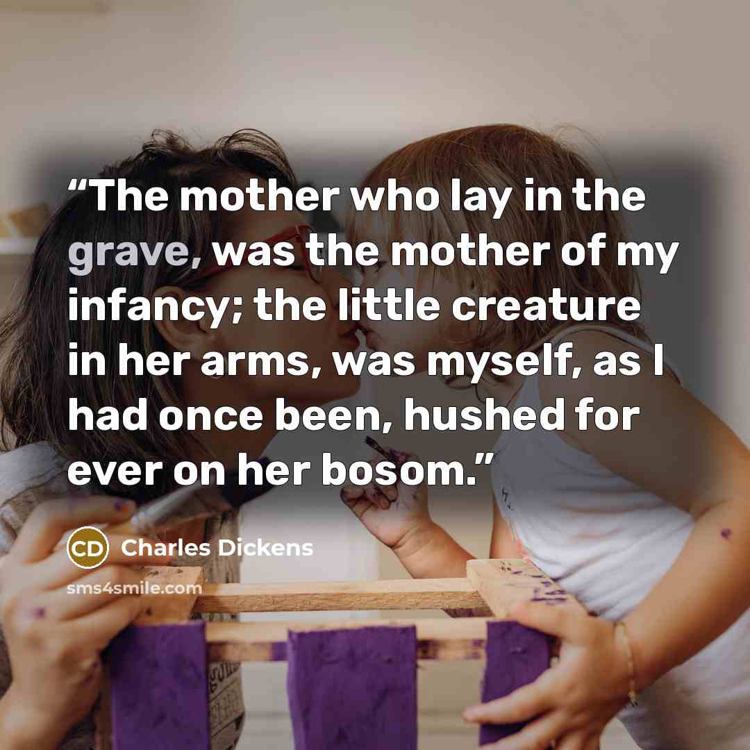 “The mother who lay in the grave, was the mother of my infancy; the little creature in her arms, was myself, as I had once been, hushed for ever on her bosom.” quote by Charles Dickens